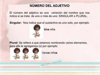 NÚMERO DEL ADJETIVO
El número del adjetivo es una variación del nombre que nos
indica si se trata de uno o más de uno: SINGULAR o PLURAL.
Singular: Nos indica que el sustantivo es uno solo, por ejemplo:
Una niña
Plural: Se refiere a que estamos nombrando varios elementos,
para ello le agregamos (s) por ejemplo:
Varias niñas
 