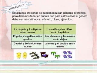 En algunas oraciones se pueden mezclar géneros diferentes,
pero debemos tener en cuenta que para estos casos el género
debe ser masculino y su número, plural, ejemplos:
Las llaves y las mesas
La carpeta y los lápices
están nuevos
Las niñas y los niños
están inquietos
El pollo y la gallina están
gordos
Los abanicos y las mesas
están viejos
Gabriel y Sofía duermen
mucho
La mesa y el pupitre están
nuevos
 