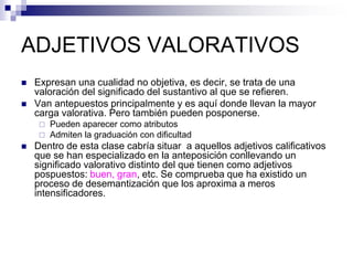 ADJETIVOS VALORATIVOS
 Expresan una cualidad no objetiva, es decir, se trata de una
valoración del significado del sustantivo al que se refieren.
 Van antepuestos principalmente y es aquí donde llevan la mayor
carga valorativa. Pero también pueden posponerse.
 Pueden aparecer como atributos
 Admiten la graduación con dificultad
 Dentro de esta clase cabría situar a aquellos adjetivos calificativos
que se han especializado en la anteposición conllevando un
significado valorativo distinto del que tienen como adjetivos
pospuestos: buen, gran, etc. Se comprueba que ha existido un
proceso de desemantización que los aproxima a meros
intensificadores.
 