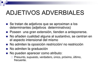 ADJETIVOS ADVERBIALES
 Se tratan de adjetivos que se aproximan a los
determinantes (adjetivos determinativos)
 Poseen una gran extensión, tienden a anteponerse.
 No añaden cualidad alguna al sustantivo, se centran en
el aspecto intensional del mismo
 No admiten la oposición restricción/ no restricción
 No admiten la graduación
 No pueden aparecer como atributo:
 Presunto, supuesto, verdadero, único, próximo, último,
frecuente.
 