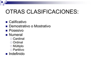 OTRAS CLASIFICACIONES:
 Calificativo
 Demostrativo o Mostrativo
 Posesivo
 Numeral
 Cardinal
 Ordinal
 Múltiplo
 Partitivo
 Indefinido
 