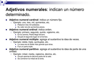 Adjetivos numerales: indican un número
determinado.
 Adjetivo numeral cardinal: indica un número fijo.
 Ejemplo: uno, tres, mil, quinientos, etc.
 Pelearon tres mil soldados
 Su valor era de quinientos pesos.
 Adjetivo numeral ordinal: indica orden.
 Ejemplo: primero, segundo, quinto, vigésimo, etc.
 En la carrera, Pedro llegó tercero.
 Ocupé el segundo lugar en el torneo.
 Adjetivo numeral múltiplo: agrega al sustantivo la idea de veces.
 Ejemplo: doble, triple, quíntuples, etc.
 La casa era el doble más grande que otras.
 Fue un parto triple.
 Adjetivo numeral partitivo: agrega al sustantivo la idea de parte de una
unidad.
 Ejemplo: mitad, media, vigésima, décima, etc.
 Ocupó apenas la décima parte de la sala.
 Se comieron la mitad de la torta.
 