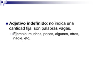  Adjetivo indefinido: no indica una
cantidad fija, son palabras vagas.
Ejemplo: muchos, pocos, algunos, otros,
nadie, etc.
 