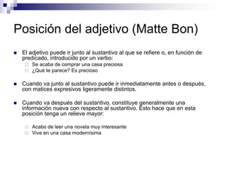 Posición del adjetivo (Matte Bon)
 El adjetivo puede ir junto al sustantivo al que se refiere o, en función de
predicado, introducido por un verbo:
 Se acaba de comprar una casa preciosa
 ¿Qué te parece? Es precioso
 Cuando va junto al sustantivo puede ir inmediatamente antes o después,
con matices expresivos ligeramente distintos.
 Cuando va después del sustantivo, constituye generalmente una
información nueva con respecto al sustantivo. Esto hace que en esta
posición tenga un relieve mayor:
 Acabo de leer una novela muy interesante
 Vive en una casa modernísima
 