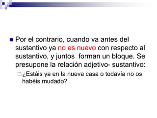  Por el contrario, cuando va antes del
sustantivo ya no es nuevo con respecto al
sustantivo, y juntos forman un bloque. Se
presupone la relación adjetivo- sustantivo:
¿Estáis ya en la nueva casa o todavía no os
habéis mudado?
 