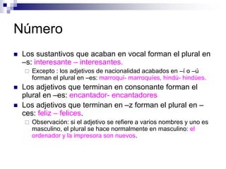 Número
 Los sustantivos que acaban en vocal forman el plural en
–s: interesante – interesantes.
 Excepto : los adjetivos de nacionalidad acabados en –í o –ú
forman el plural en –es: marroquí- marroquíes, hindú- hindúes.
 Los adjetivos que terminan en consonante forman el
plural en –es: encantador- encantadores
 Los adjetivos que terminan en –z forman el plural en –
ces: feliz – felices.
 Observación: si el adjetivo se refiere a varios nombres y uno es
masculino, el plural se hace normalmente en masculino: el
ordenador y la impresora son nuevos.
 