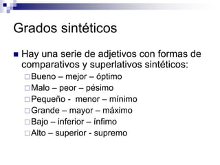 Grados sintéticos
 Hay una serie de adjetivos con formas de
comparativos y superlativos sintéticos:
Bueno – mejor – óptimo
Malo – peor – pésimo
Pequeño - menor – mínimo
Grande – mayor – máximo
Bajo – inferior – ínfimo
Alto – superior - supremo
 
