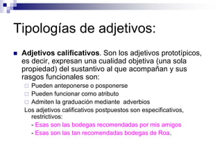 Tipologías de adjetivos:
 Adjetivos calificativos. Son los adjetivos prototípicos,
es decir, expresan una cualidad objetiva (una sola
propiedad) del sustantivo al que acompañan y sus
rasgos funcionales son:
 Pueden anteponerse o posponerse
 Pueden funcionar como atributo
 Admiten la graduación mediante adverbios
Los adjetivos calificativos postpuestos son especificativos,
restrictivos:
- Esas son las bodegas recomendadas por mis amigos
- Esas son las tan recomendadas bodegas de Roa.
 
