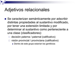 Adjetivos relacionales
 Se caracterizan semánticamente por adscribir
distintas propiedades al sustantivo modificado,
por tener una extensión limitada y por
determinar al sustantivo como perteneciente a
una clase (clasificadores):
 decisión paterna / paternal (calificativo)
 visión provincial / provinciana (calificativo)
 Dentro de este grupo estarían los gentilicios
 