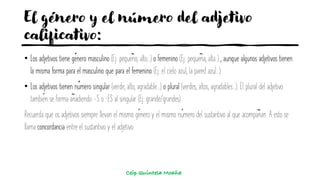 El género y el número del adjetivo
calificativo:
• Los adjetivos tiene género masculino (Ej: pequeño, alto...) o femenino (Ej: pequeña, alta..) , aunque algunos adjetivos tienen
la misma forma para el masculino que para el femenino (Ej: el cielo azul, la pared azul...).
• Los adjetivos tienen número singular (verde, alto, agradable...) o plural (verdes, altos, agradables...). El plural del adjetivo
también se forma añadiendo -S o –ES al singular (Ej: grande/grandes)
Recuerda que os adjetivos siempre llevan el mismo género y el mismo número del sustantivo al que acompañan. A esto se
llama concordancia entre el sustantivo y el adjetivo.
Ceip Quintela Moaña
 