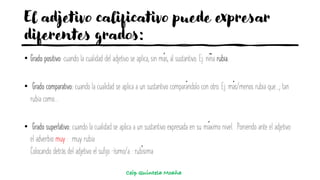 El adjetivo calificativo puede expresar
diferentes grados:
• Grado positivo: cuando la cualidad del adjetivo se aplica, sin más, al sustantivo. Ej: niña rubia.
• Grado comparativo: cuando la cualidad se aplica a un sustantivo comparándolo con otro. Ej: más/menos rubia que...; tan
rubia como...
• Grado superlativo: cuando la cualidad se aplica a un sustantivo expresada en su máximo nivel. Poniendo ante el adjetivo
el adverbio muy : muy rubia
Colocando detrás del adjetivo el sufijo –ísimo/a : rubísima
Ceip Quintela Moaña
 