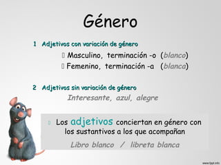 Género
1 Adjetivos con variación de género
           Masculino, terminación -o (blanco)
           Femenino, terminación -a (blanca)

2 Adjetivos sin variación de género
           Interesante, azul, alegre


        Los adjetivos conciertan en género con
           los sustantivos a los que acompañan
            Libro blanco / libreta blanca
 