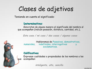 Clases de adjetivos
Teniendo en cuenta el significado:

       Determinativos:
       Determinativos
       Concretan de alguna manera el significado del nombre al
  que acompañan (indican posesión, distancia, cantidad, etc.),

       Esta casa / mi casa / dos casas / algunas casas

                   Hablaremos de Posesivos, demostrativos,
        numerales,   indefinidos, interrogativos     y
                         exclamativos.

       Calificativos
      Expresan cualidades o propiedades de los nombres a los
  que acompañan:

                  inteligente, alto, sencilla
 