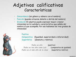 Adjetivos calificativos
            Características
•   Concordancia (en género y número con el nombre)
•   Posición (pueden situarse delante o detrás del nombre)
•   Gradación El adjetivo puede expresar mayor o menor
    intensidad en la cualidad o característica que señala del
    nombre al que acompaña. Por eso hablamos de tres grados de
    intensidad:

         Positivo
         Comparativo (Igualdad, superioridad e inferioridad)
         Superlativo  (absoluto y relativo)

                     Pedro es alto       (positivo)
           Pedro es tan alto como Luis       (comparativo de igualdad)
         Pedro es el más alto de la clase     (superlativo relativo)
 