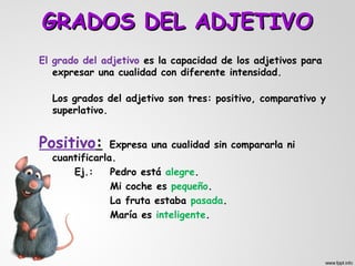 GRADOS DEL ADJETIVO
El grado del adjetivo es la capacidad de los adjetivos para
   expresar una cualidad con diferente intensidad.

  Los grados del adjetivo son tres: positivo, comparativo y
  superlativo.


Positivo:      Expresa una cualidad sin compararla ni
  cuantificarla.
      Ej.:     Pedro está alegre.
               Mi coche es pequeño.
               La fruta estaba pasada.
               María es inteligente.
 