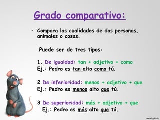 Grado comparativo:
• Compara las cualidades de dos personas,
  animales o cosas.

   Puede ser de tres tipos:

  1. De igualdad: tan + adjetivo + como
  Ej.: Pedro es tan alto como tú.

  2 De inferioridad: menos + adjetivo + que
  Ej.: Pedro es menos alto que tú.

  3 De superioridad: más + adjetivo + que
    Ej.: Pedro es más alto que tú.
 