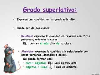 Grado superlativo:
• Expresa una cualidad en su grado más alto.


• Puede ser de dos clases:

   – Relativo: expresa la cualidad en relación con otras
     personas, animales o cosas.
      Ej.: Luis es el más alto de su clase.

   – Absoluto: expresa la cualidad sin relacionarlo con
     otras personas, animales o cosas.
      Se puede formar con:
      • muy + adjetivo Ej.: Luis es muy alto.
      • adjetivo + ísimo Ej.: Luis es altísimo.
 