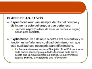 CLASES DE ADJETIVOS
 Especificativos: van siempre detrás del nombre y
distinguen a este del grupo a que pertenece.
 Un coche negro.(Es decir, de todos los coches, el negro.)
menor, pero completa.
 Explicativos: van delante o detrás del sustantivo y su
función es señalar una cualidad del mismo, sin que
esta cualidad sea necesaria para diferenciarlo.
 La blanca nieve me encanta El adjetivo BLANCA no aporta
nada nuevo al concepto que todos tenemos de la nieve,
puesto que la nieve siempre es blanca. Si suprimimos el
adjetivo blanca, la oración da una información
 