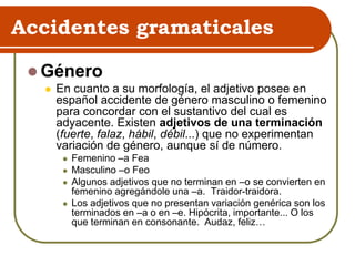 Accidentes gramaticales
 Género
 En cuanto a su morfología, el adjetivo posee en
español accidente de género masculino o femenino
para concordar con el sustantivo del cual es
adyacente. Existen adjetivos de una terminación
(fuerte, falaz, hábil, débil...) que no experimentan
variación de género, aunque sí de número.
 Femenino –a Fea
 Masculino –o Feo
 Algunos adjetivos que no terminan en –o se convierten en
femenino agregándole una –a. Traidor-traidora.
 Los adjetivos que no presentan variación genérica son los
terminados en –a o en –e. Hipócrita, importante... O los
que terminan en consonante. Audaz, feliz…
 