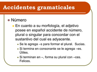Accidentes gramaticales
 Número
 En cuanto a su morfología, el adjetivo
posee en español accidente de número,
plural o singular para concordar con el
sustantivo del cual es adyacente.
 Se le agrega –s para formar el plural. Sucias.
 Si termina en consonante se le agrega –es.
Útiles.
 Si terminan en –, forma su plural con –ces.
Felices.
 