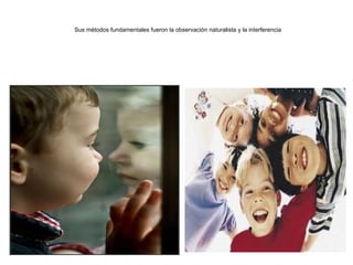 Sus métodos fundamentales fueron la observación naturalista y la interferencia 