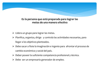 Es la persona que está preparada para lograr las
metas de una manera efectiva
 Lidera un grupo para lograr las metas.
 Planifica, organiza, dirige y controla las actividades necesarias, para
llegar a los objetivos planteados.
 Debe sacar a flote la imaginación e ingenio para afrontar el proceso de
cambio económico y social del país.
 Deber poseer la suficiente competencia profesional y técnica.
 Debe ser un empresario generador de empleo.
 
