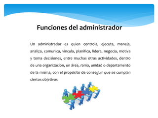 Funciones del administrador
Un administrador es quien controla, ejecuta, maneja,
analiza, comunica, vincula, planifica, lidera, negocia, motiva
y toma decisiones, entre muchas otras actividades, dentro
de una organización, un área, rama, unidad o departamento
de la misma, con el propósito de conseguir que se cumplan
ciertos objetivos
 