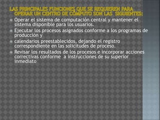  Operar el sistema de computación central y mantener el
sistema disponible para los usuarios.
 Ejecutar los procesos asignados conforme a los programas de
producción y
 calendarios preestablecidos, dejando el registro
correspondiente en las solicitudes de proceso.
 Revisar los resultados de los procesos e incorporar acciones
correctivas conforme a instrucciones de su superior
inmediato
 