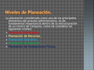 La planeación considerada como uno de los principales
elementos del proceso administrativo, es de
fundamental importancia dentro de la estructuración
de un Centro de Cómputo; como tal considera los
siguientes niveles:
 Planeación Estratégica.
 Planeación de Recursos.
 Planeación Operativa.
 Planeación de Personal.
 Planeación de Instalaciones Físicas.
 
