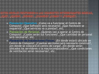  Planeación Operativa. ¿Como va a funcionar el Centro de
Cómputo?, ¿Que Software será necesario?, ¿Que Hardware se
requerirá?, ¿Que servicios va a prestar?, etc.
 Planeación de Personal. ¿Quienes van a operar al Centro de
Cómputo?, ¿Cuales serán sus funciones?, ¿Que cantidad de personal
será necesaria?, etc.
 Planeación de Instalaciones Físicas. ¿En donde estará ubicado en
Centro de Cómputo?, ¿Cuantas secciones será necesario construir?,
¿en donde se colocará el centro de carga?, ¿En donde serán
ubicados los servidores o la macrocomputadora?, ¿Que condiciones
de ventilación serán necesarias?, etc.
 