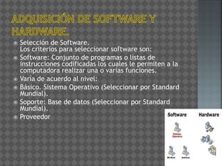  Selección de Software.
Los criterios para seleccionar software son:
 Software: Conjunto de programas o listas de
instrucciones codificadas los cuales le permiten a la
computadora realizar una o varias funciones.
 Varía de acuerdo al nivel:
 Básico. Sistema Operativo (Seleccionar por Standard
Mundial).
 Soporte: Base de datos (Seleccionar por Standard
Mundial).
 Proveedor
 
