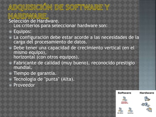 Selección de Hardware.
Los criterios para seleccionar hardware son:
 Equipos:
 La configuración debe estar acorde a las necesidades de la
carga del procesamiento de datos.
 Debe tener una capacidad de crecimiento vertical (en el
mismo equipo),
horizontal (con otros equipos).
 Fabricante de calidad (muy bueno), reconocido prestigio
mundial.
 Tiempo de garantía.
 Tecnología de "punta" (Alta).
 Proveedor
 