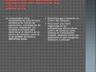 La computadora como
herramienta de solución para
problemas de cálculo de
operaciones, investigación de
procesos, enseñanza, etc.
establece las bases para
determinar el objetivo de un
centro de cómputo, como es
el de prestar servicios a
diferentes áreas.
 Elementos que Componen un
Centro del Cómputo
 Para tener una visión
organizada de los
componentes básicos de un
Centro de Cómputo como
Sistema de Computación
integral, podemos dividir sus
elementos en dos categorías:
hardware y software
 