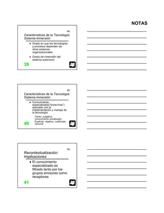 NOTAS
itc
3939
Características de la Tecnología:
Sistema-Inmersión
Grado en que las tecnologías
y procesos dependen de
otros sistemas
organizacionales
Grado de inmersión del
sistema autónomo
itc
4040
Conocimiento
especializado(“know-how”)
asociado con la
implementación y manejo de
la tecnología
−Tácito: subjetivo,
conocimiento socializado
−Explícito: objetivo, codificado,
racional
Características de la Tecnología:
Sistema-Inmersión
itc
4141
Recontextualización:
Implicaciones
El conocimiento
especializado es
filtrado tanto por los
grupos emisores como
receptores
 