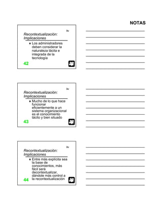 NOTAS
itc
4242
Recontextualización:
Implicaciones
Los administradores
deben considerar la
naturaleza tácita e
integrada de la
tecnología
itc
4343
Recontextualización:
Implicaciones
Mucho de lo que hace
funcionar
eficientemente a un
sistema organizacional
es el conocimiento
tácito y bien situado
itc
4444
Recontextualización:
Implicaciones
Entre más explícita sea
la base de
conocimientos, más
fácil será
decontextualizar,
dándole más control a
la recontextualización
 