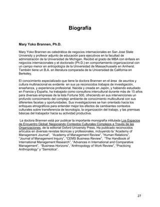 27
Biografía
Mary Yoko Brannen, Ph.D.
Mary Yoko Brannen es catedrática de negocios internacionales en San Jose State
University y profesor adjunto de educación para ejecutivos en la facultad de
administración de la Universidad de Michigan. Recibió el grado de MBA con énfasis en
negocios internacionales y el doctorado (Ph.D.) en comportamiento organizacional con
un campo menor en antropología de la Universidad de Massachussets en Amherst.
También tiene un B.A. en literatura comparada de la Universidad de California en
Berkeley.
El conocimiento especializado que tiene la doctora Brannen en el área de asuntos y
cultura multinacional es evidente en sus ya reconocidos trabajos de investigación,
enseñanza, y experiencia profesional. Nacida y creada en Japón, y habiendo estudiado
en Francia y España, ha trabajado como consultora intercultural durante más de 15 años
para diversas empresas de la lista Fortune 500, ofreciendo en sus intervenciones un
profundo conocimiento del complejo ambiente de conocimiento multicultural con sus
diferentes facetas y oportunidades. Sus investigaciones se han orientado hacia los
enfoques etnográficos para entender mejor los efectos de cambiantes contextos
culturales sobre transferencia de tecnología, la organización del trabajo, y las premisas
básicas del trabajador hacia su actividad productiva.
La doctora Brannen está por publicar la importante monografía intitulada Los Espacios
de Encuentro Global: Negociando Contextos Culturales Complejos a Través de las
Organizaciones, de la editorial Oxford University Press. Ha publicado reconocidos
artículos en diversas revistas técnicas y profesionales, incluyendo la “Academy of
Management Journal”, “Academy of Management Review”, “Human Relations”,
“Journal of Management Inquiry”, “CEMS Business Review”, “The Handbook of
International Management Research”, “Advances in International and Comparative
Management”, “Business Horizons”, “Anthropology of Work Review”, “Practicing
Anthropology” y “Semiotica”.
 