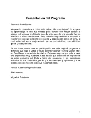 3
Presentación del Programa
Estimado Participante:
Me permito presentarle a Usted este valioso “documento/guía” de apoyo a
su aprendizaje, el cual fue editado para cumplir con mayor calidad la
misión instruccional multilingüe que durante más de una década hemos
realizado a nivel internacional. Este material seguramente le motivará a
realizar un esfuerzo adicional de estudio y capacitación sobre el tema, el
cual redundará en el mejoramiento de su productividad, competitividad
global y éxito personal.
Es un honor contar con su participación en este original programa a
distancia que llega a Usted a través del International Training Center (ITC)
en San Diego y su red de Asociados. Estamos seguros que esta le será
una experiencia muy fructífera. Cabe aclarar que el suscrito en lo personal
es autor exclusivo del título y tema del programa, y los expositores
invitados de sus contenidos, por lo que los mensajes y opiniones que se
exponen son de nuestra exclusiva responsabilidad.
Reciba nuestros mejores deseos.
Atentamente,
Miguel A. Cárdenas
 