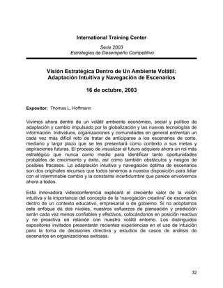 32
International Training Center
Serie 2003
Estrategias de Desempeño Competitivo
Visión Estratégica Dentro de Un Ambiente Volátil:
Adaptación Intuitiva y Navegación de Escenarios
16 de octubre, 2003
Expositor: Thomas L. Hoffmann
Vivimos ahora dentro de un volátil ambiente económico, social y político de
adaptación y cambio impulsado por la globalización y las nuevas tecnologías de
información. Individuos, organizaciones y comunidades en general enfrentan un
cada vez más difícil reto de tratar de anticiparse a los escenarios de corto,
mediano y largo plazo que se les presentará como contexto a sus metas y
aspiraciones futuras. El proceso de visualizar el futuro adquiere ahora un rol más
estratégico que nunca como medio para identificar tanto oportunidades
probables de crecimiento y éxito, así como también obstáculos y riesgos de
posibles fracasos. La adaptación intuitiva y navegación óptima de escenarios
son dos originales recursos que todos tenemos a nuestra disposición para lidiar
con el interminable cambio y la constante incertidumbre que parece envolvernos
ahora a todos.
Esta innovadora videoconferencia explicará el creciente valor de la visión
intuitiva y la importancia del concepto de la “navegación creativa” de escenarios
dentro de un contexto educativo, empresarial o de gobierno. Si no adoptamos
este enfoque de dos niveles, nuestros esfuerzos de planeación y predicción
serán cada vez menos confiables y efectivos, colocándonos en posición reactiva
y no proactiva en relación con nuestro volátil entorno. Los distinguidos
expositores invitados presentarán recientes experiencias en el uso de intuición
para la toma de decisiones directiva y estudios de casos de análisis de
escenarios en organizaciones exitosas.
 