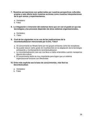36
7. Nuestras percepciones son gobernadas por nuestras perspectivas culturales
propias y esto afecta tanto nuestras acciones como nuestras interpretaciones
de lo que vemos y experimentamos.
a. Verdadero
b. Falso
8. La integración o inmersión del sistemas tiene que ver con el grado en que las
tecnologías y los procesos dependen de otros sistemas organizacionales..
a. Verdadero
b. Falso
9. Cual de los siguientes no es una de las implicaciones de la
recontextualizacion mencionada por la Dra. Yoko?
a. El conocimiento es filtrado tanto por los grupos emisores como los receptores.
b. Se puede reducir cierto grado de incertidumbre en la adaptación de la tecnología
anticipando y monitoreando la recontextualizacion.
c. La recontextualización rara vez nos lleva a malos entendidos cuando manejamos
alguna otra cultura
d. El conocimiento tácito es muy importante para lograr que un sistema
organizacional funcione con efectividad
10. Entra más explícita sea la base de conocimientos, más fácil es
decontextualizar.
a. Verdadero
b. Falso
 