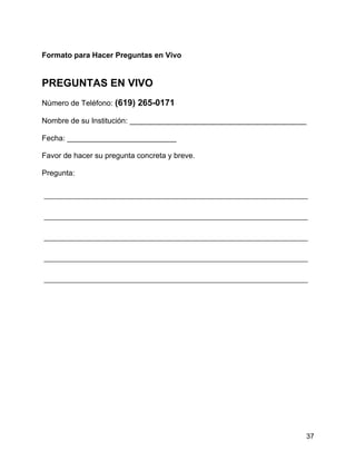 37
Formato para Hacer Preguntas en Vivo
PREGUNTAS EN VIVO
Número de Teléfono: (619) 265-0171
Nombre de su Institución: __________________________________________
Fecha: __________________________
Favor de hacer su pregunta concreta y breve.
Pregunta:
 