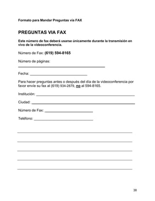 38
Formato para Mandar Preguntas vía FAX
PREGUNTAS VIA FAX
Este número de fax deberá usarse únicamente durante la transmisión en
vivo de la videoconferencia.
Número de Fax: (619) 594-8165
Número de páginas:
____________________________________________
Fecha: _____________________________
Para hacer preguntas antes o después del día de la videoconferencia por
favor envíe su fax al (619) 934-2879, no al 594-8165.
Institución: __________________________________________________
Ciudad: ____________________________________________________
Número de Fax: ________________________
Teléfono: ______________________________
 