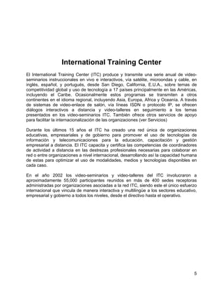 5
International Training Center
El International Training Center (ITC) produce y transmite una serie anual de video-
seminarios instruccionales en vivo e interactivos, vía satélite, microondas y cable, en
inglés, español, y portugués, desde San Diego, California, E.U.A., sobre temas de
competitividad global y uso de tecnología a 17 países principalmente en las Américas,
incluyendo el Caribe. Ocasionalmente estos programas se transmiten a otros
continentes en el idioma regional, incluyendo Asia, Europa, Africa y Oceanía. A través
de sistemas de video-enlace de salón, vía líneas ISDN o protocolo IP, se ofrecen
diálogos interactivos a distancia y video-talleres en seguimiento a los temas
presentados en los video-seminarios ITC. También ofrece otros servicios de apoyo
para facilitar la internacionalización de las organizaciones (ver Servicios)
Durante los últimos 15 años el ITC ha creado una red única de organizaciones
educativas, empresariales y de gobierno para promover el uso de tecnologías de
información y telecomunicaciones para la educación, capacitación y gestión
empresarial a distancia. El ITC capacita y certifica las competencias de coordinadores
de actividad a distancia en las destrezas profesionales necesarias para colaborar en
red o entre organizaciones a nivel internacional, desarrollando así la capacidad humana
de estas para optimizar el uso de modalidades, medios y tecnologías disponibles en
cada caso.
En el año 2002 los video-seminarios y video-talleres del ITC involucraron a
aproximadamente 55,000 participantes reunidos en más de 400 sedes receptoras
administradas por organizaciones asociadas a la red ITC, siendo este el único esfuerzo
internacional que vincula de manera interactiva y multilingüe a los sectores educativo,
empresarial y gobierno a todos los niveles, desde el directivo hasta el operativo.
 
