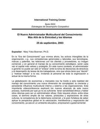 7
International Training Center
Serie 2003
Estrategias de Desempeño Competitivo
El Nuevo Administrador Multicultural del Conocimiento:
Más Allá de la Etnicidad y los Idiomas
25 de septiembre, 2003
Expositor: Mary Yoko Brannen, Ph.D.
En la “Era del Conocimiento” que vivimos ahora, los activos intangibles de la
organización, v.g., sus competencias gerenciales y laborales, sus tecnologías,
marcas y patentes, las relaciones con los clientes y proveedores, su imagen
comercial, y en general el manejo de su conocimiento estratégico, serán cada
vez el capital más valioso y protegido. En este nuevo contexto, el administrador
o gerente no puede ser sólo el “enlace” entre la toma de decisiones de directivos
y el desempeño de tareas de los trabajadores, sino que ahora tiene que “decidir”
y “realizar trabajo” a la vez, invitando al personal de toda la organización a
actuar de la misma forma.
La globalización de economías y mercados nos ha traído a esta realidad del
manejo del conocimiento una nueva dimensión de complejidad: la creciente y
persistente influencia multicultural interna y externa a las organizaciones. Esta
importante videoconferencia explicará los nuevos alcances de este nuevo
proceso, ilustrando por qué ya no es suficiente tener sensibilidad étnica y hablar
otros idiomas para ser un administrador eficaz. Este requiere ahora, entre otras
cosas, el dominio amplio de los valores, protocolos y aspiraciones de otras
culturas, la competencia de la diplomacia comercial, y la gran fortaleza de saber
aplicar la perspectiva global en la valorización, transferencia y negociación del
conocimiento, ya sea en un ambiente educativo, empresarial o gubernamental.
 