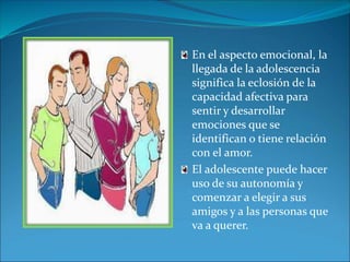 En el aspecto emocional, la 
llegada de la adolescencia 
significa la eclosión de la 
capacidad afectiva para 
sentir y desarrollar 
emociones que se 
identifican o tiene relación 
con el amor. 
El adolescente puede hacer 
uso de su autonomía y 
comenzar a elegir a sus 
amigos y a las personas que 
va a querer. 
 