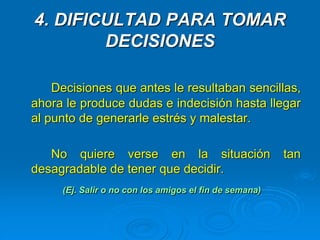 4. DIFICULTAD PARA TOMAR
DECISIONES
Decisiones que antes le resultaban sencillas,
ahora le produce dudas e indecisión hasta llegar
al punto de generarle estrés y malestar.
No quiere verse en la situación tan
desagradable de tener que decidir.
(Ej. Salir o no con los amigos el fin de semana)
 