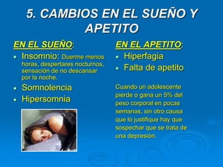 5. CAMBIOS EN EL SUEÑO Y
APETITO
EN EL SUEÑO:
 Insomnio: Duerme menos
horas, despertares nocturnos,
sensación de no descansar
por la noche.
 Somnolencia
 Hipersomnia
EN EL APETITO:
 Hiperfagia
 Falta de apetito
Cuando un adolescente
pierde o gana un 5% del
peso corporal en pocas
semanas, sin otro causa
que lo justifique hay que
sospechar que se trata de
una depresión.
 