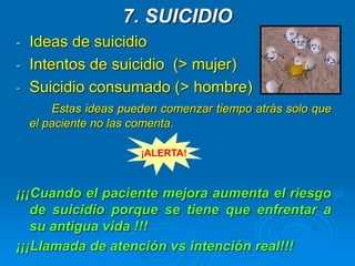 7. SUICIDIO
- Ideas de suicidio
- Intentos de suicidio (> mujer)
- Suicidio consumado (> hombre)
Estas ideas pueden comenzar tiempo atrás solo que
el paciente no las comenta.
¡¡¡Cuando el paciente mejora aumenta el riesgo
de suicidio porque se tiene que enfrentar a
su antigua vida !!!
¡¡¡Llamada de atención vs intención real!!!
¡ALERTA!
 