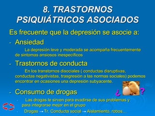 8. TRASTORNOS
PSIQUIÁTRICOS ASOCIADOS
Es frecuente que la depresión se asocie a:
- Ansiedad
La depresión leve y moderada se acompaña frecuentemente
de sintomas ansiosos inespecíficos
- Trastornos de conducta
En los transtornos disociales ( conductas disruptivas,
conductas negativistas, trasgresión a las normas sociales) podemos
encontrar en ocasiones una depresión subyacente.
- Consumo de drogas ¿ ?
• Las drogas le sirven para evadirse de sus problemas y
para integrarse mejor en el grupo
• Drogas Tr. Conducta social Aislamiento, robos…
 