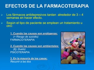 EFECTOS DE LA FARMACOTERAPIA
 Los fármacos antidepresivos tardan alrededor de 3 – 4
semanas en hacer efecto.
 Según el tipo de paciente se emplean un tratamiento u
otro:
1. Cuando las causas son endógenas:
(> Riesgo de suicidio)
FARMACOTERAPIA
2. Cuando las causas son ambientales:
(Ej. Duelo)
PSICOTERAPIA
3. En la mayoría de los casos:
Recurrir a las dos
 