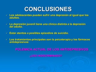 CONCLUSIONES
 Los adolescentes pueden sufrir una depresión al igual que los
adultos.
 La depresión juvenil tiene una clínica distinta a la depresión
del adulto.
 Estar atentos a posibles episodios de suicidio.
 Los tratamientos principales son la psicoterapia y los fármacos
antidepresivos:
POLEMICA ACTUAL DE LOS ANTIDEPRESIVOS
¿USO INDISCRIMINADO?
 